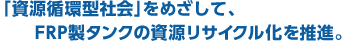 「資源循環型社会」をめざして、FRP製タンクの資源リサイクル化を推進。