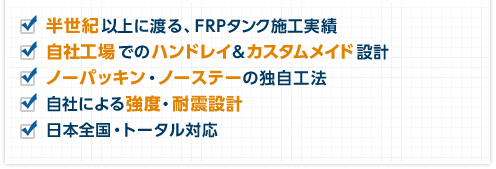 半世紀以上に渡る、FRPタンク施工実績　自社工場でのハンドレイ＆カスタムメイド設計　ノーパッキン・ノーステーの独自工法　自社による強度・耐震設計　日本全国・トータル対応